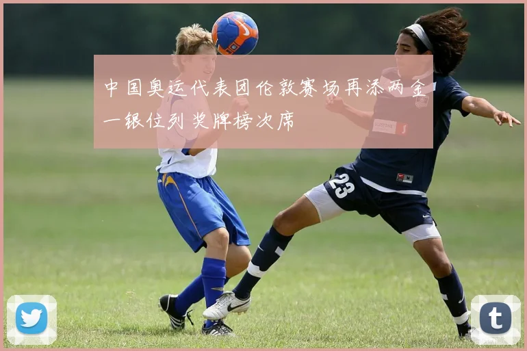 中国奥运代表团伦敦赛场再添两金一银位列奖牌榜次席