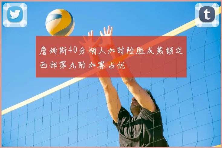 詹姆斯40分湖人加时险胜灰熊锁定西部第九附加赛占优
