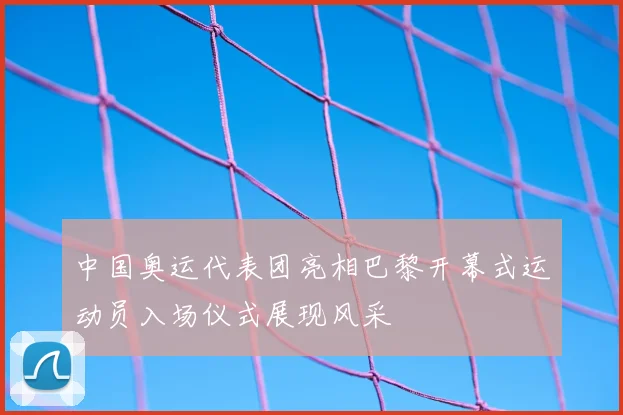 中国奥运代表团亮相巴黎开幕式运动员入场仪式展现风采
