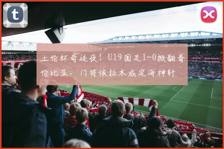 土伦杯奇迹夜!U19国足1-0掀翻哥伦比亚,门将依拉木成定海神针