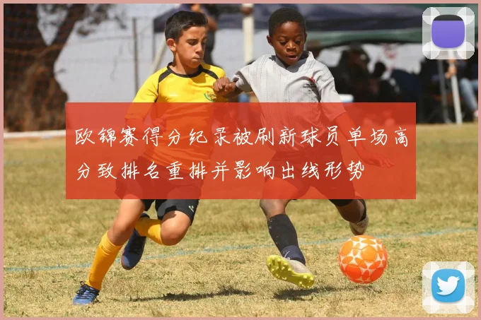 欧锦赛得分纪录被刷新球员单场高分致排名重排并影响出线形势