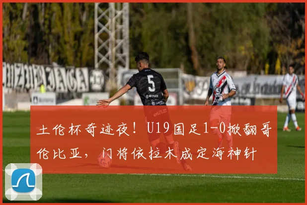 土伦杯奇迹夜!U19国足1-0掀翻哥伦比亚,门将依拉木成定海神针