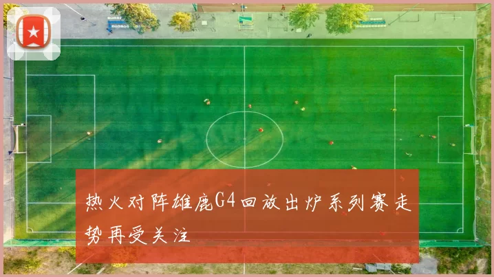 热火对阵雄鹿G4回放出炉系列赛走势再受关注