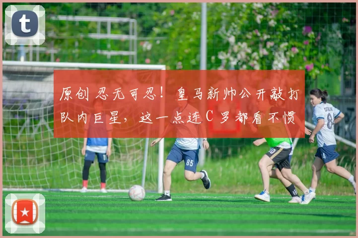 原创 忍无可忍！皇马新帅公开敲打队内巨星，这一点连 C 罗都看不惯