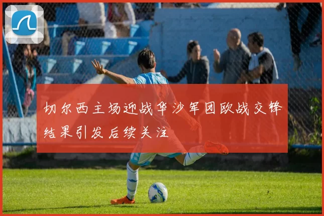 切尔西主场迎战华沙军团欧战交锋结果引发后续关注