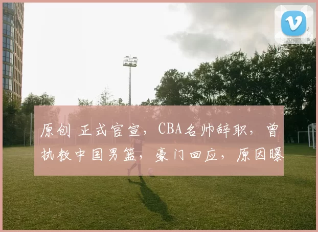 原创 正式官宣，CBA名帅辞职，曾执教中国男篮，豪门回应，原因曝光