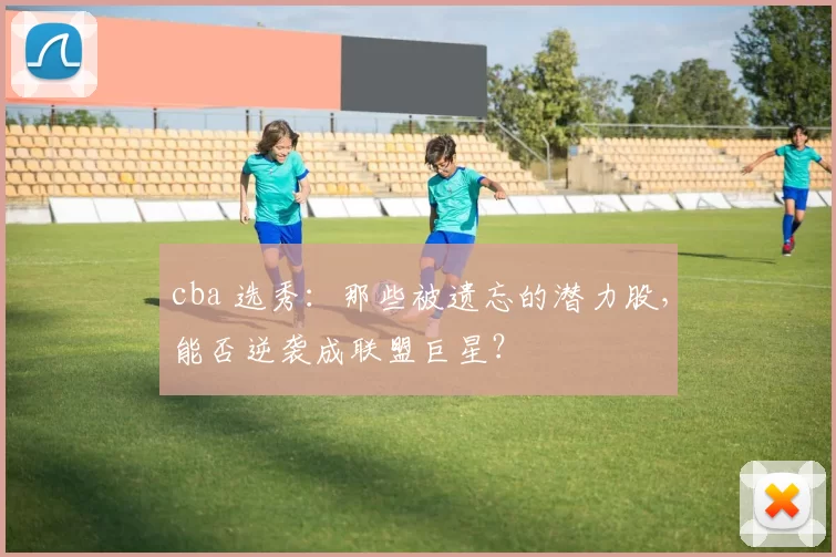 cba 选秀：那些被遗忘的潜力股，能否逆袭成联盟巨星？