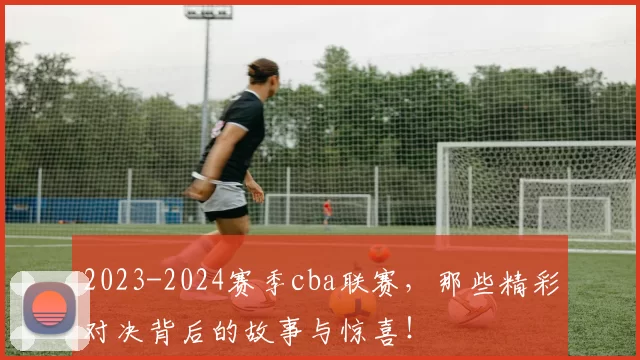 2023-2024赛季cba联赛，那些精彩对决背后的故事与惊喜！