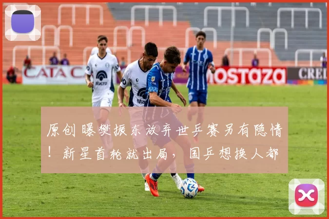 原创 曝樊振东放弃世乒赛另有隐情！新星首轮就出局，国乒想换人都来不及