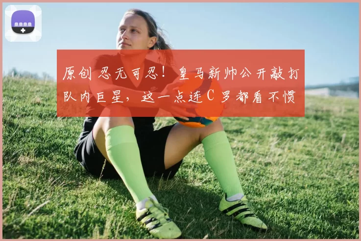 原创 忍无可忍！皇马新帅公开敲打队内巨星，这一点连 C 罗都看不惯