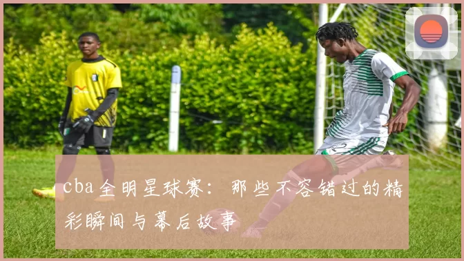 cba全明星球赛：那些不容错过的精彩瞬间与幕后故事