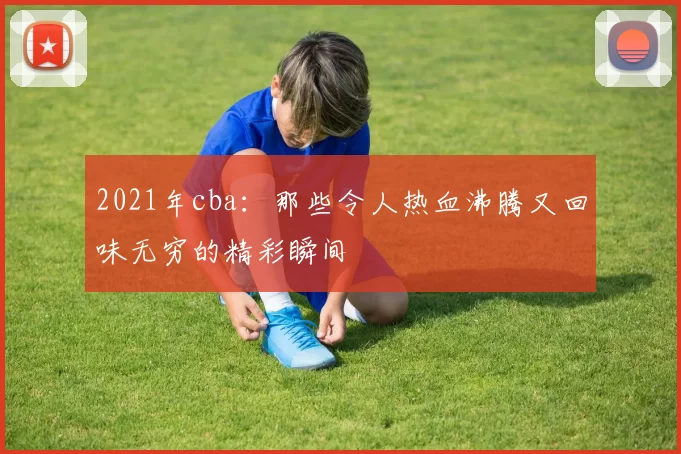 2021年cba：那些令人热血沸腾又回味无穷的精彩瞬间